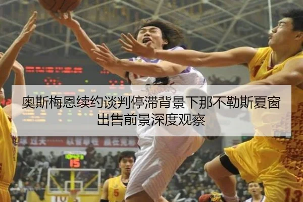 奥斯梅恩续约谈判停滞背景下那不勒斯夏窗出售前景深度观察