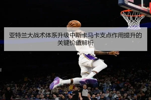 亚特兰大战术体系升级中斯卡马卡支点作用提升的关键价值解析