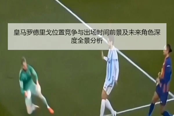 皇马罗德里戈位置竞争与出场时间前景及未来角色深度全景分析