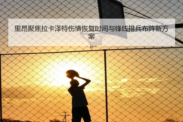里昂聚焦拉卡泽特伤情恢复时间与锋线排兵布阵新方案