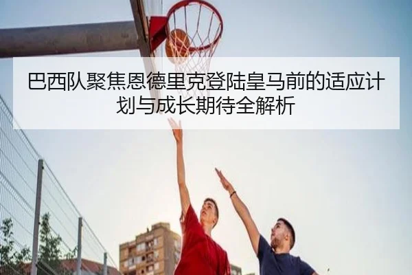 巴西队聚焦恩德里克登陆皇马前的适应计划与成长期待全解析