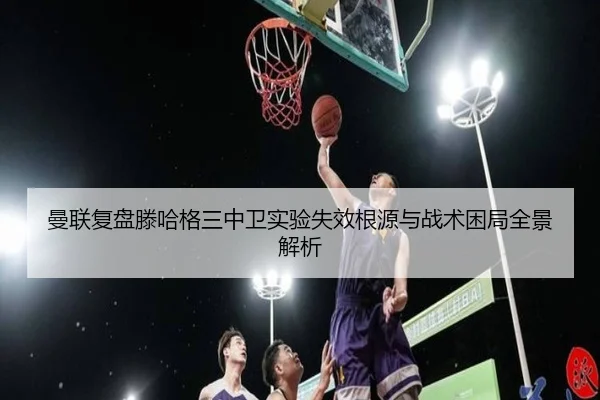 曼联复盘滕哈格三中卫实验失效根源与战术困局全景解析
