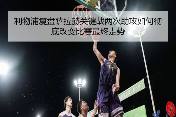 利物浦复盘萨拉赫关键战两次助攻如何彻底改变比赛最终走势