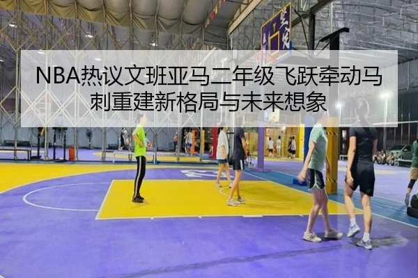 NBA热议文班亚马二年级飞跃牵动马刺重建新格局与未来想象