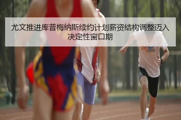 尤文推进库普梅纳斯续约计划薪资结构调整迈入决定性窗口期