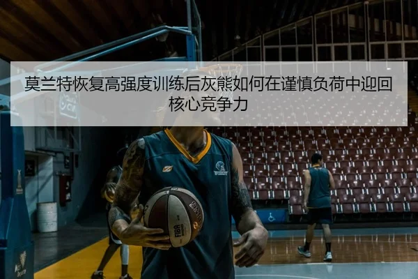 莫兰特恢复高强度训练后灰熊如何在谨慎负荷中迎回核心竞争力